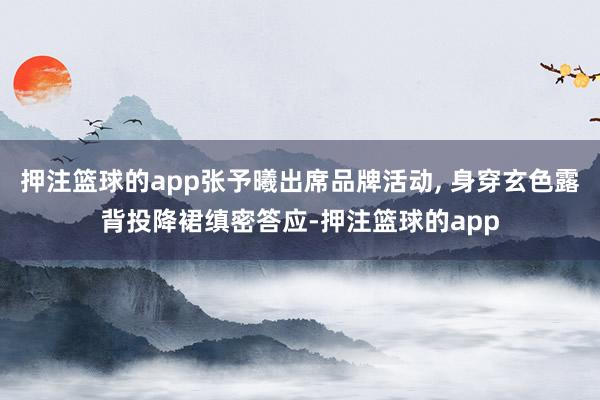 押注篮球的app张予曦出席品牌活动, 身穿玄色露背投降裙缜密答应-押注篮球的app