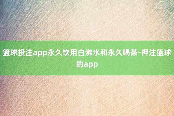 篮球投注app永久饮用白沸水和永久喝茶-押注篮球的app