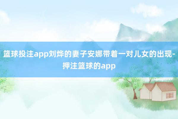 篮球投注app刘烨的妻子安娜带着一对儿女的出现-押注篮球的app