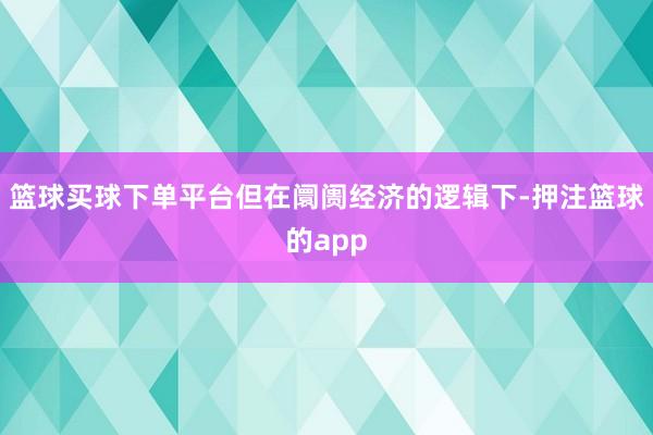 篮球买球下单平台但在阛阓经济的逻辑下-押注篮球的app