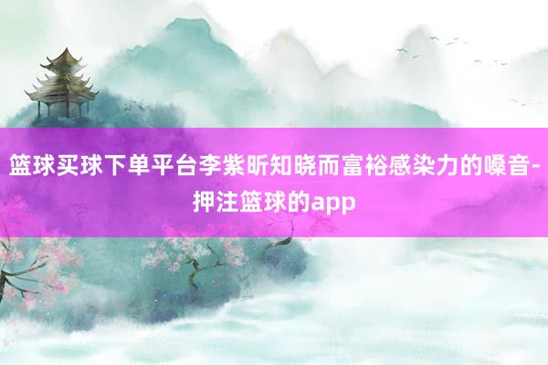 篮球买球下单平台李紫昕知晓而富裕感染力的嗓音-押注篮球的app