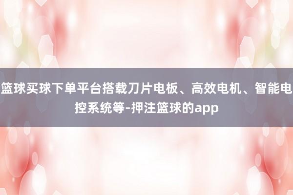 篮球买球下单平台搭载刀片电板、高效电机、智能电控系统等-押注篮球的app
