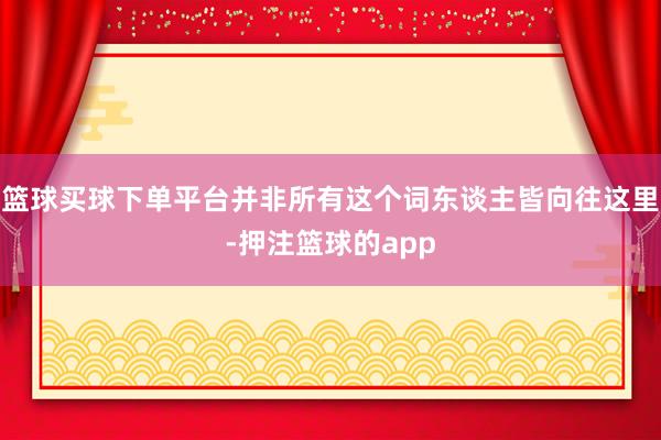 篮球买球下单平台并非所有这个词东谈主皆向往这里-押注篮球的app