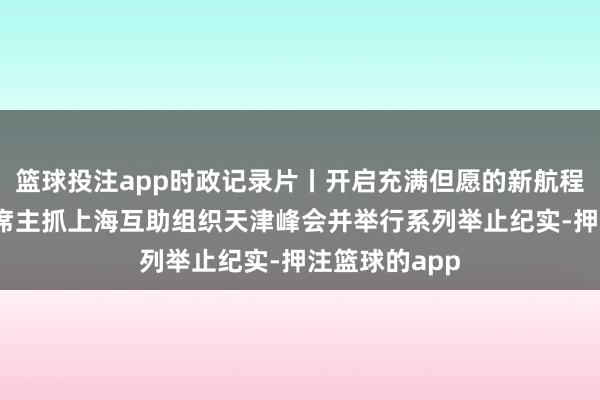 篮球投注app时政记录片丨开启充满但愿的新航程——习近平主席主抓上海互助组织天津峰会并举行系列举止纪实-押注篮球的app