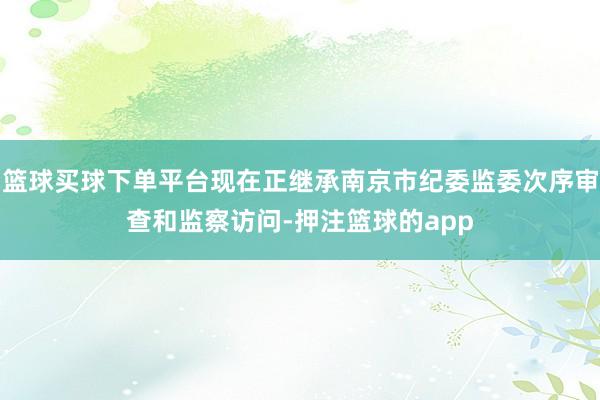 篮球买球下单平台现在正继承南京市纪委监委次序审查和监察访问-押注篮球的app
