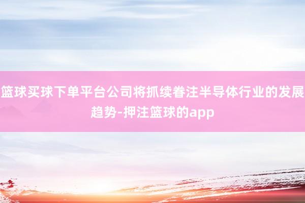 篮球买球下单平台公司将抓续眷注半导体行业的发展趋势-押注篮球的app