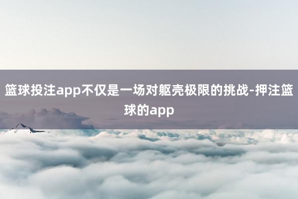 篮球投注app不仅是一场对躯壳极限的挑战-押注篮球的app
