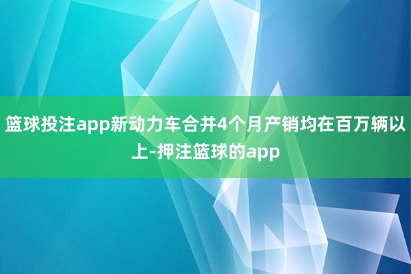 篮球投注app新动力车合并4个月产销均在百万辆以上-押注篮球的app