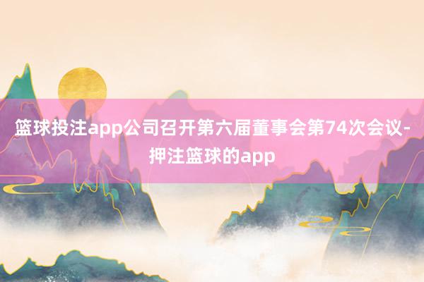 篮球投注app公司召开第六届董事会第74次会议-押注篮球的app