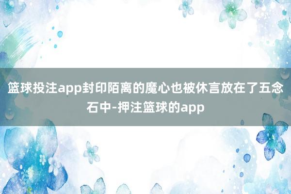 篮球投注app封印陌离的魔心也被休言放在了五念石中-押注篮球的app
