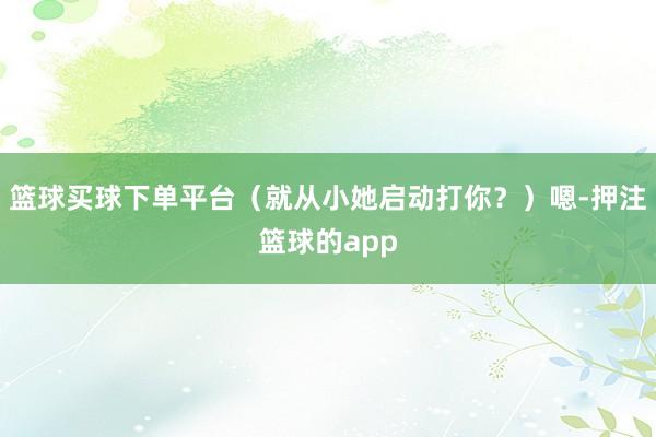 篮球买球下单平台(就从小她启动打你?)嗯-押注篮球的app