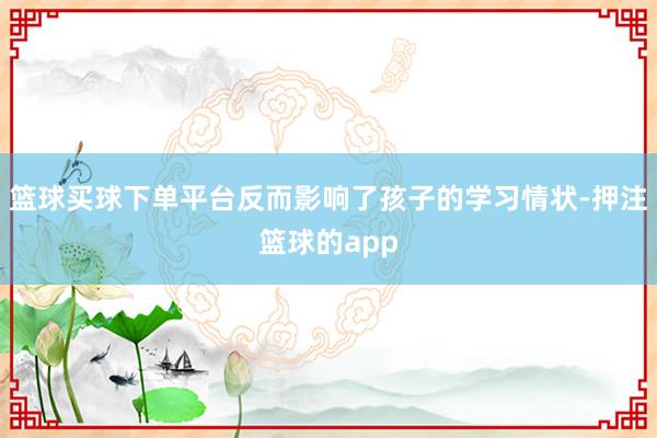 篮球买球下单平台反而影响了孩子的学习情状-押注篮球的app
