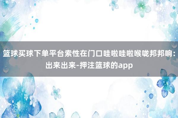 篮球买球下单平台索性在门口哇啦哇啦喉咙邦邦响:出来出来-押注篮球的app