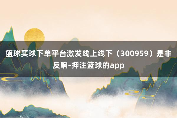 篮球买球下单平台激发线上线下(300959)是非反响-押注篮球的app
