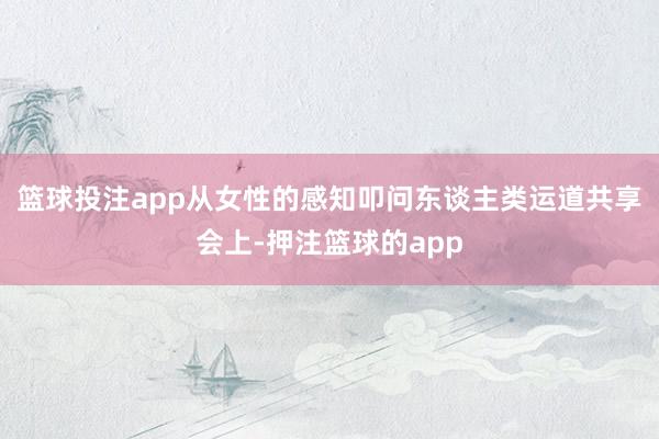 篮球投注app从女性的感知叩问东谈主类运道共享会上-押注篮球的app