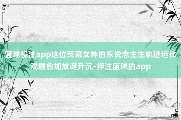 篮球投注app这位荧幕女神的东说念主生轨迹远比戏剧愈加放诞升沉-押注篮球的app