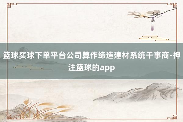 篮球买球下单平台公司算作缔造建材系统干事商-押注篮球的app