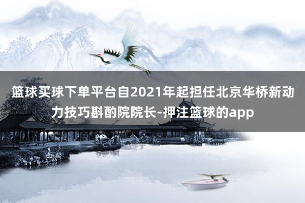 篮球买球下单平台自2021年起担任北京华桥新动力技巧斟酌院院长-押注篮球的app