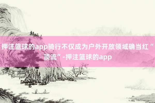 押注篮球的app骑行不仅成为户外开放领域确当红“顶流”-押注篮球的app